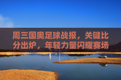 周三国奥足球战报，关键比分出炉，年轻力量闪耀赛场，周三国奥战报，关键比分出炉，年轻力量闪耀
