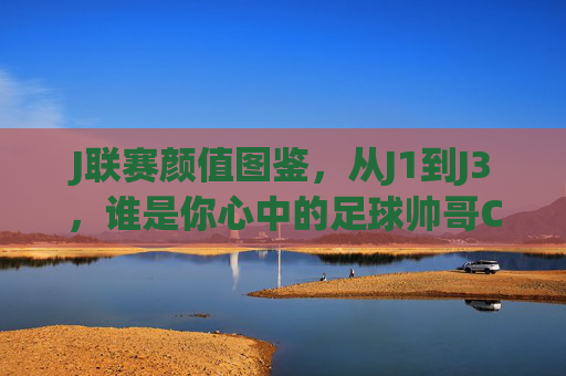 J联赛颜值图鉴，从J1到J3，谁是你心中的足球帅哥C位？J联赛颜值图鉴，J1到J3，谁是你心中的足球帅哥C位？