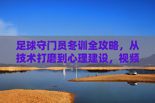 足球守门员冬训全攻略,从技术打磨到心理建设,视频助你蜕变寒冬,足球守门员冬训全攻略,技术心理双打磨,视频助你寒冬蜕变