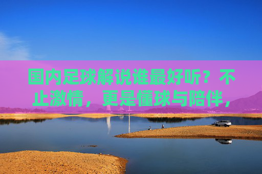 国内足球解说谁最好听？不止激情，更是懂球与陪伴，国内足球解说不止激情，懂球与陪伴才是最好听