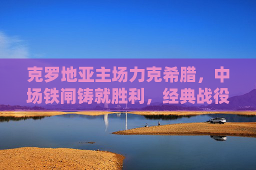 克罗地亚主场力克希腊,中场铁闸铸就胜利,经典战役再现东欧韧性,克罗地亚主场力克希腊 中场铁闸铸就东欧韧性经典