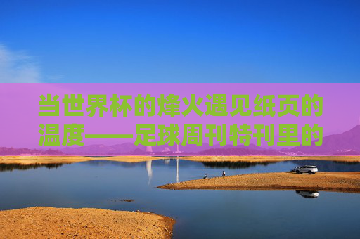 当世界杯的烽火遇见纸页的温度——足球周刊特刊里的足球史诗，纸页承烽火，足球周刊特刊里的世界杯史诗
