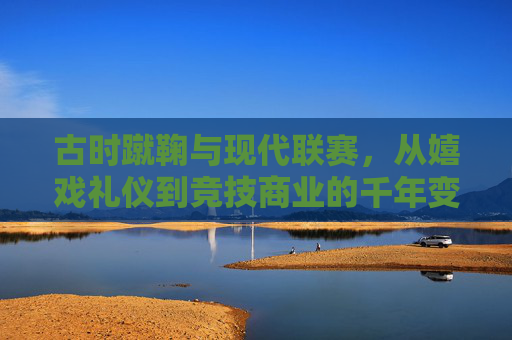 古时蹴鞠与现代联赛,从嬉戏礼仪到竞技商业的千年变奏