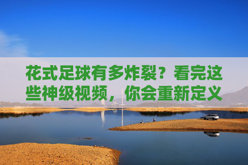 花式足球有多炸裂？看完这些神级视频，你会重新定义厉害！花式足球神级炸裂！看完视频重新定义厉害！