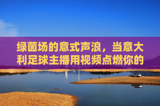 绿茵场的意式声浪,当意大利足球主播用视频点燃你的热血,绿茵意式声浪!足球主播视频点燃热血
