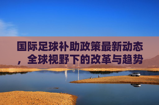 国际足球补助政策最新动态,全球视野下的改革与趋势,国际足球补助政策,全球视野下的改革动态与趋势
