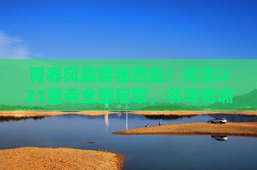 青春风暴席卷燕赵！河北U21勇夺全国冠军，书写青训新篇章，青春风暴！河北U21勇夺全国冠军，书写青训新篇章
