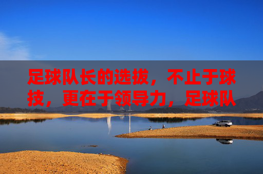 足球队长的选拔,不止于球技,更在于领导力,足球队长选拔,不止球技,更重领导力