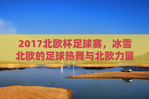 2017北欧杯足球赛,冰雪北欧的足球热舞与北欧力量的极致碰撞,2017北欧杯,冰雪北欧的足球热舞与北欧力量极致碰撞