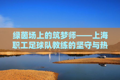 绿茵场上的筑梦师——上海职工足球队教练的坚守与热爱,绿茵筑梦师,上海职工足球教练的坚守与热爱