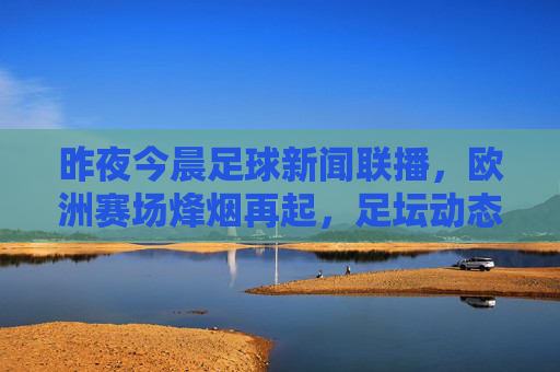 昨夜今晨足球新闻联播，欧洲赛场烽烟再起，足坛动态速览，昨夜今晨欧洲赛场烽烟再起 足坛动态速览