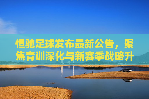 恒驰足球发布最新公告,聚焦青训深化与新赛季战略升级,构建可持续发展足球生态,恒驰足球深化青训与战略升级 构建可持续发展足球生态