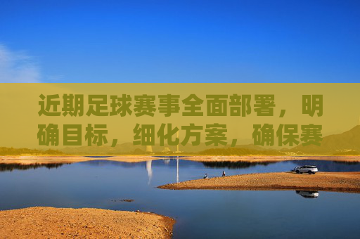 近期足球赛事全面部署，明确目标，细化方案，确保赛事顺利推进，足球赛事全面部署 细化方案确保顺利推进