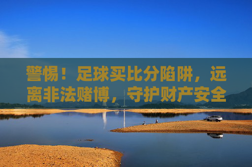 警惕！足球买比分陷阱，远离非法赌博，守护财产安全，警惕！足球买比分陷阱，远离非法赌博守护财产安全