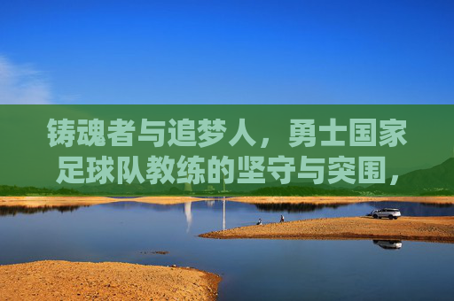 铸魂者与追梦人,勇士国家足球队教练的坚守与突围,铸魂者与追梦人,勇士国家足球队教练的坚守与突围