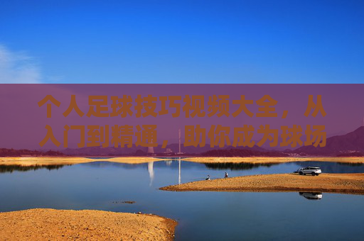 个人足球技巧视频大全,从入门到精通,助你成为球场焦点!个人足球技巧,从入门到精通,助你成为球场焦点