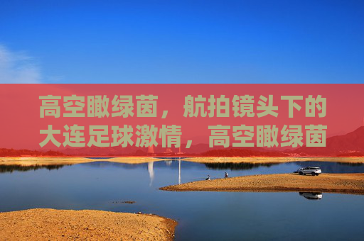 高空瞰绿茵,航拍镜头下的大连足球激情,高空瞰绿茵,航拍镜头下的大连足球激情