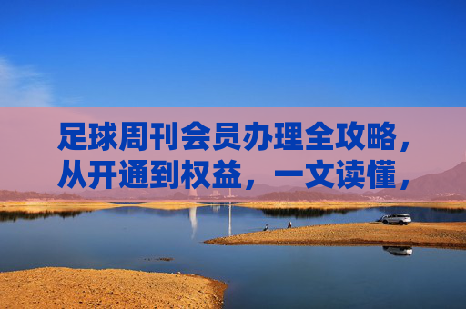 足球周刊会员办理全攻略,从开通到权益,一文读懂,足球周刊会员办理全攻略,从开通到权益一文读懂