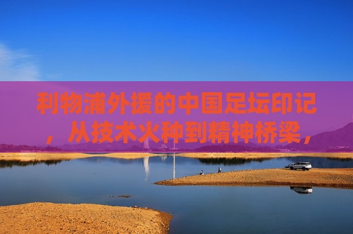 利物浦外援的中国足坛印记,从技术火种到精神桥梁,利物浦外援的中国足坛印记,技术火种与精神桥梁