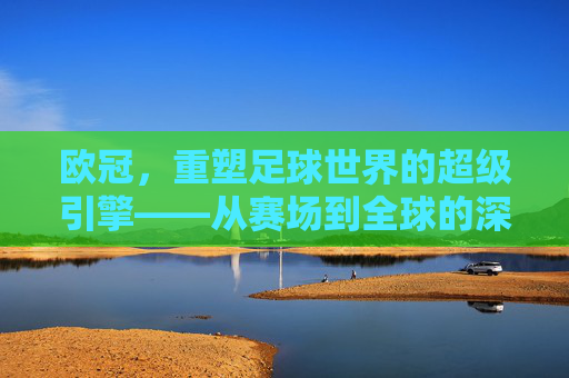 欧冠，重塑足球世界的超级引擎——从赛场到全球的深远影响，欧冠，重塑足球世界的超级引擎