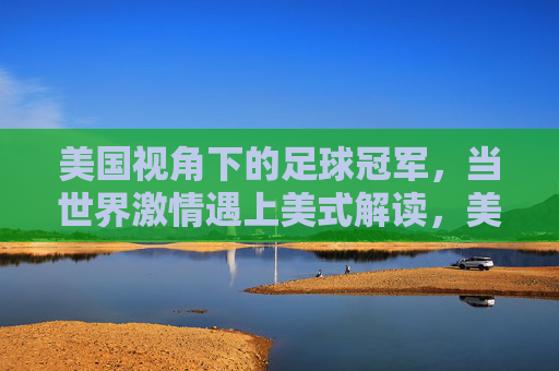 美国视角下的足球冠军,当世界激情遇上美式解读,美国视角下的足球冠军,世界激情的碰撞