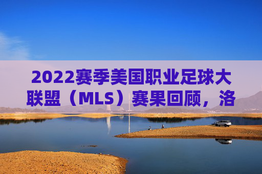 2022赛季美国职业足球大联盟（MLS）赛果回顾，洛杉矶FC登顶，群星闪耀铸经典，2022赛季MLS落幕，洛杉矶FC登顶，群星闪耀铸经典