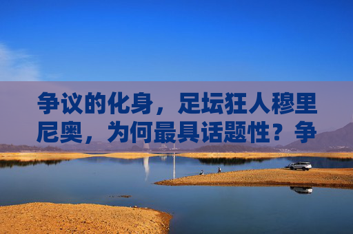 争议的化身,足坛狂人穆里尼奥,为何最具话题性?争议狂人穆里尼奥,足坛最具话题性的化身