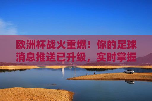 欧洲杯战火重燃！你的足球消息推送已升级，实时掌握赛场动态，欧洲杯战火重燃，实时赛场动态，你的足球消息已升级