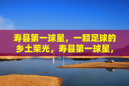 寿县第一球星,一颗足球的乡土荣光,寿县第一球星,乡土足球荣光