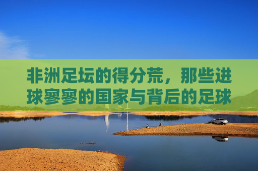 非洲足坛的得分荒,那些进球寥寥的国家与背后的足球困境,非洲足坛得分荒,进球寥寥背后的足球困境