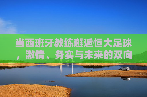 当西班牙教练邂逅恒大足球,激情、务实与未来的双向奔赴,西班牙教练邂逅恒大足球,激情务实的双向奔赴