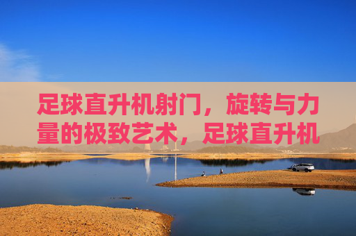 足球直升机射门，旋转与力量的极致艺术，足球直升机射门，旋转与力量的极致艺术