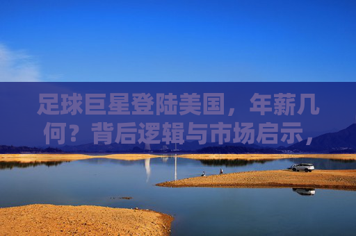 足球巨星登陆美国,年薪几何?背后逻辑与市场启示,足球巨星登陆美国,年薪之谜与市场启示