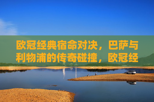 欧冠经典宿命对决，巴萨与利物浦的传奇碰撞，欧冠经典宿命对决，巴萨与利物浦的传奇碰撞