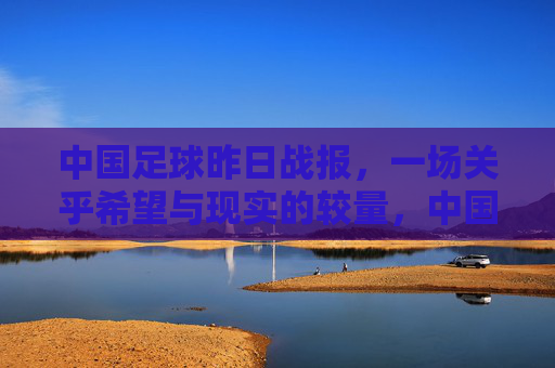 中国足球昨日战报,一场关乎希望与现实的较量,中国足球昨日战报,希望与现实的较量