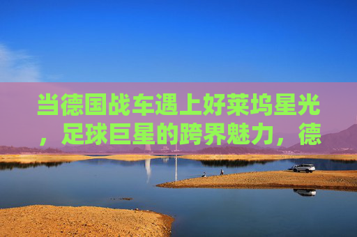 当德国战车遇上好莱坞星光,足球巨星的跨界魅力,德国战车遇上好莱坞,足球巨星的跨界魅力