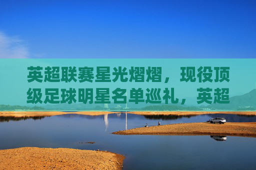 英超联赛星光熠熠,现役顶级足球明星名单巡礼,英超现役顶级球星名单巡礼