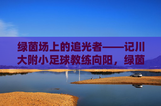 绿茵场上的追光者——记川大附小足球教练向阳，绿茵追光者，川大附小教练向阳
