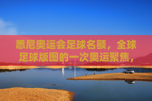 悉尼奥运会足球名额，全球足球版图的一次奥运聚焦，悉尼奥运会足球名额，全球足球版图的奥运聚焦