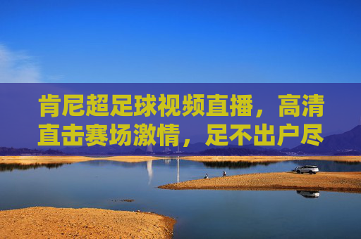 肯尼超足球视频直播，高清直击赛场激情，足不出户尽享足球盛宴，肯尼超足球直播，高清直击赛场激情，足不出户尽享足球盛宴