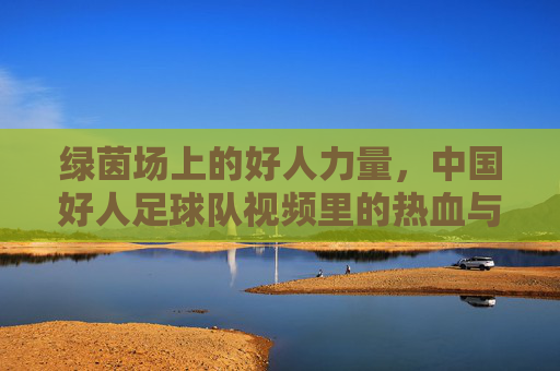 绿茵场上的好人力量，中国好人足球队视频里的热血与温情，绿茵场上的好人力量，中国好人足球队的热血与温情