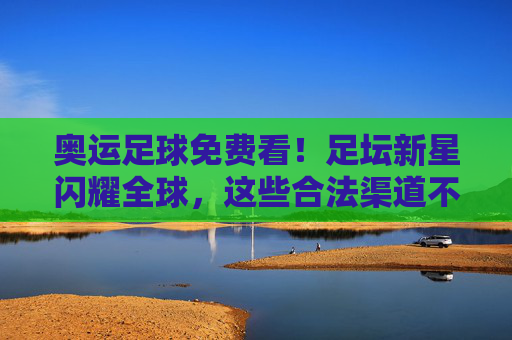 奥运足球免费看！足坛新星闪耀全球，这些合法渠道不错过任何激情瞬间，奥运足球免费看！新星闪耀，合法渠道不错过激情瞬间