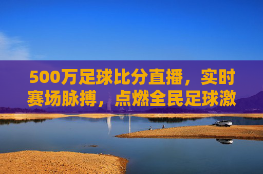 500万足球比分直播，实时赛场脉搏，点燃全民足球激情，500万足球比分直播，实时赛场脉搏，点燃全民足球激情