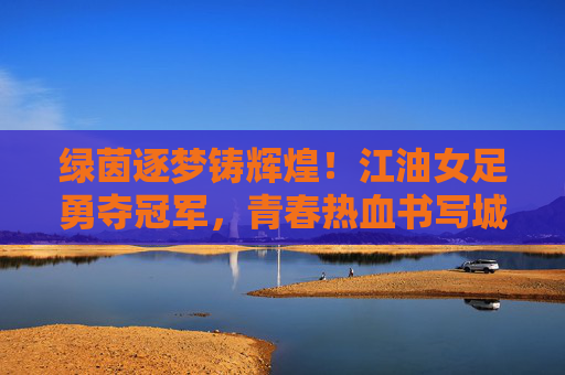 绿茵逐梦铸辉煌！江油女足勇夺冠军，青春热血书写城市荣光，江油女足勇夺冠军，绿茵逐梦铸城市荣光