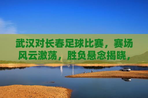 武汉对长春足球比赛，赛场风云激荡，胜负悬念揭晓，武汉长春足球赛风云激荡 胜负悬念揭晓