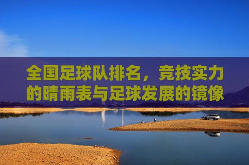 全国足球队排名，竞技实力的晴雨表与足球发展的镜像，全国足球队排名，竞技实力的晴雨表与足球发展的镜像