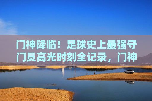 门神降临！足球史上最强守门员高光时刻全记录，门神降临！足球史上最强守门员高光时刻全记录