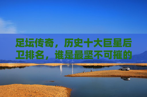 足坛传奇，历史十大巨星后卫排名，谁是最坚不可摧的防线基石？历史十大巨星后卫排名，谁是最坚不可摧的防线基石？