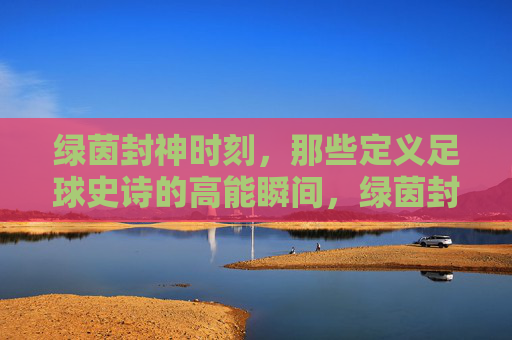 绿茵封神时刻，那些定义足球史诗的高能瞬间，绿茵封神时刻，定义足球史诗的高光瞬间