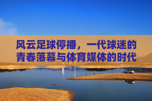 风云足球停播,一代球迷的青春落幕与体育媒体的时代转向,风云足球停播,一代球迷青春落幕与体育媒体时代转向